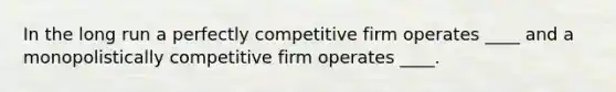 In the long run a perfectly competitive firm operates ____ and a monopolistically competitive firm operates ____.