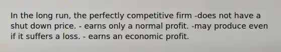 In the long run, the perfectly competitive firm -does not have a shut down price. - earns only a normal profit. -may produce even if it suffers a loss. - earns an economic profit.