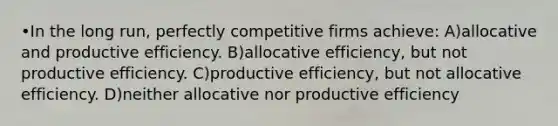 •In the long run, perfectly competitive firms achieve: A)allocative and productive efficiency. B)allocative efficiency, but not productive efficiency. C)productive efficiency, but not allocative efficiency. D)neither allocative nor productive efficiency