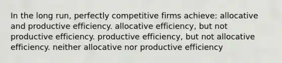 In the long run, perfectly competitive firms achieve: allocative and productive efficiency. allocative efficiency, but not productive efficiency. productive efficiency, but not allocative efficiency. neither allocative nor productive efficiency