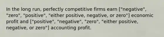 In the long run, perfectly competitive firms earn ["negative", "zero", "positive", "either positive, negative, or zero"] economic profit and ["positive", "negative", "zero", "either positive, negative, or zero"] accounting profit.