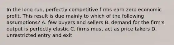 In the long​ run, perfectly competitive firms earn zero economic profit. This result is due mainly to which of the following​ assumptions? A. few buyers and sellers B. demand for the​ firm's output is perfectly elastic C. firms must act as price takers D. unrestricted entry and exit