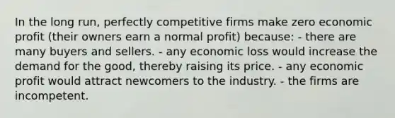 In the long run, perfectly competitive firms make zero economic profit (their owners earn a normal profit) because: - there are many buyers and sellers. - any economic loss would increase the demand for the good, thereby raising its price. - any economic profit would attract newcomers to the industry. - the firms are incompetent.