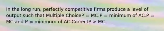 In the long run, perfectly competitive firms produce a level of output such that Multiple ChoiceP = MC.P = minimum of AC.P = MC and P = minimum of AC.CorrectP > MC.