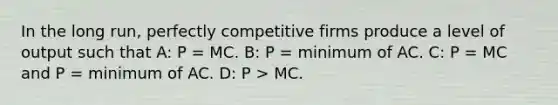 In the long run, perfectly competitive firms produce a level of output such that A: P = MC. B: P = minimum of AC. C: P = MC and P = minimum of AC. D: P > MC.