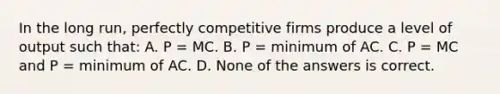 In the long run, perfectly competitive firms produce a level of output such that: A. P = MC. B. P = minimum of AC. C. P = MC and P = minimum of AC. D. None of the answers is correct.