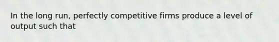 In the long run, perfectly competitive firms produce a level of output such that