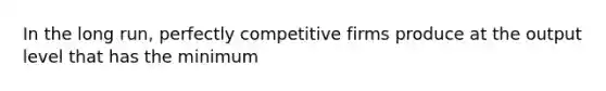 In the long run, perfectly competitive firms produce at the output level that has the minimum