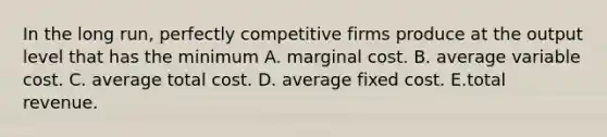 In the long​ run, perfectly competitive firms produce at the output level that has the minimum A. marginal cost. B. average variable cost. C. average total cost. D. average fixed cost. E.total revenue.