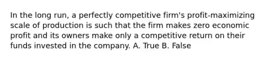 In the long​ run, a perfectly competitive​ firm's profit-maximizing scale of production is such that the firm makes zero economic profit and its owners make only a competitive return on their funds invested in the company. A. True B. False