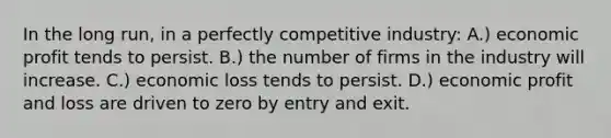 In the long run, in a perfectly competitive industry: A.) economic profit tends to persist. B.) the number of firms in the industry will increase. C.) economic loss tends to persist. D.) economic profit and loss are driven to zero by entry and exit.