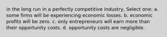 in the long run in a perfectly competitive industry, Select one: a. some firms will be experiencing economic losses. b. economic profits will be zero. c. only entrepreneurs will earn more than their opportunity costs. d. opportunity costs are negligible.