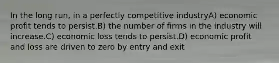 In the long run, in a perfectly competitive industryA) economic profit tends to persist.B) the number of firms in the industry will increase.C) economic loss tends to persist.D) economic profit and loss are driven to zero by entry and exit