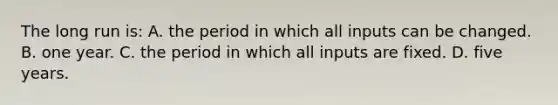 The long run is: A. the period in which all inputs can be changed. B. one year. C. the period in which all inputs are fixed. D. five years.