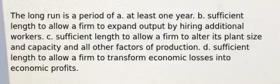 The long run is a period of a. at least one year. b. sufficient length to allow a firm to expand output by hiring additional workers. c. sufficient length to allow a firm to alter its plant size and capacity and all other factors of production. d. sufficient length to allow a firm to transform economic losses into economic profits.