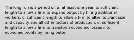 The long run is a period of: a. at least one year. b. sufficient length to allow a firm to expand output by hiring additional workers. c. sufficient length to allow a firm to alter its plant size and capacity and all other factors of production. d. sufficient length to allow a firm to transform economic losses into economic profits by hiring better