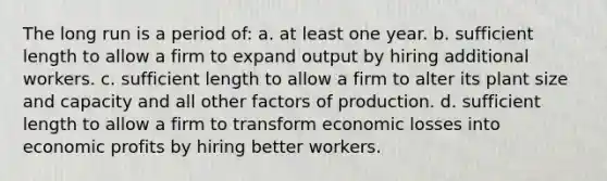 The long run is a period of: a. at least one year. b. sufficient length to allow a firm to expand output by hiring additional workers. c. sufficient length to allow a firm to alter its plant size and capacity and all other factors of production. d. sufficient length to allow a firm to transform economic losses into economic profits by hiring better workers.