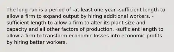 The long run is a period of -at least one year -sufficient length to allow a firm to expand output by hiring additional workers. -sufficient length to allow a firm to alter its plant size and capacity and all other factors of production. -sufficient length to allow a firm to transform economic losses into economic profits by hiring better workers.