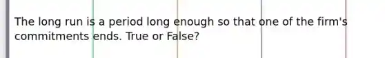 The long run is a period long enough so that one of the firm's commitments ends. True or False?