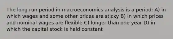 The long run period in macroeconomics analysis is a period: A) in which wages and some other prices are sticky B) in which prices and nominal wages are flexible C) longer than one year D) in which the capital stock is held constant