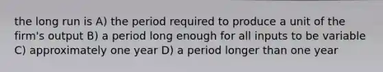 the long run is A) the period required to produce a unit of the firm's output B) a period long enough for all inputs to be variable C) approximately one year D) a period longer than one year