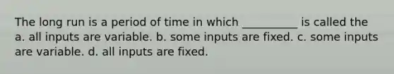 The long run is a period of time in which __________ is called the a. all inputs are variable. b. some inputs are fixed. c. some inputs are variable. d. all inputs are fixed.