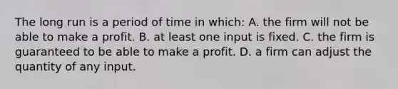 The long run is a period of time in which: A. the firm will not be able to make a profit. B. at least one input is fixed. C. the firm is guaranteed to be able to make a profit. D. a firm can adjust the quantity of any input.