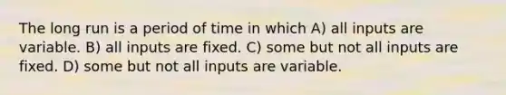 The long run is a period of time in which A) all inputs are variable. B) all inputs are fixed. C) some but not all inputs are fixed. D) some but not all inputs are variable.