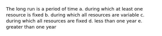 The long run is a period of time a. during which at least one resource is fixed b. during which all resources are variable c. during which all resources are fixed d. less than one year e. greater than one year