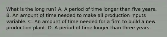 What is the long​ run? A. A period of time longer than five years. B. An amount of time needed to make all production inputs variable. C. An amount of time needed for a firm to build a new production plant. D. A period of time longer than three years.