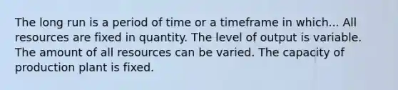 The long run is a period of time or a timeframe in which... All resources are fixed in quantity. The level of output is variable. The amount of all resources can be varied. The capacity of production plant is fixed.