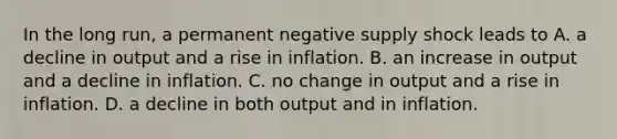 In the long​ run, a permanent negative supply shock leads to A. a decline in output and a rise in inflation. B. an increase in output and a decline in inflation. C. no change in output and a rise in inflation. D. a decline in both output and in inflation.