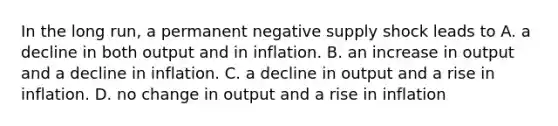 In the long​ run, a permanent negative supply shock leads to A. a decline in both output and in inflation. B. an increase in output and a decline in inflation. C. a decline in output and a rise in inflation. D. no change in output and a rise in inflation