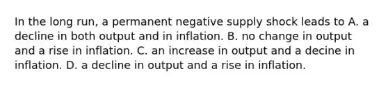 In the long​ run, a permanent negative supply shock leads to A. a decline in both output and in inflation. B. no change in output and a rise in inflation. C. an increase in output and a decine in inflation. D. a decline in output and a rise in inflation.