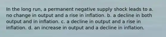 In the long​ run, a permanent negative supply shock leads to a. no change in output and a rise in inflation. b. a decline in both output and in inflation. c. a decline in output and a rise in inflation. d. an increase in output and a decline in inflation.