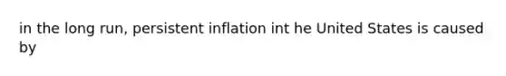 in the long run, persistent inflation int he United States is caused by