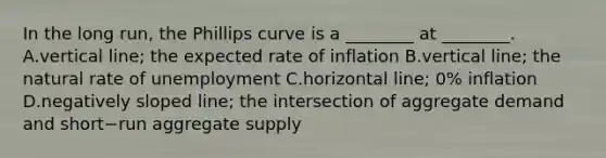 In the long​ run, the Phillips curve is a​ ________ at​ ________. A.vertical​ line; the expected rate of inflation B.vertical​ line; the natural rate of unemployment C.horizontal​ line; 0% inflation D.negatively sloped​ line; the intersection of aggregate demand and short−run aggregate supply