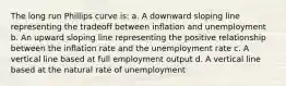 The long run Phillips curve is: a. A downward sloping line representing the tradeoff between inflation and unemployment b. An upward sloping line representing the positive relationship between the inflation rate and the unemployment rate c. A vertical line based at full employment output d. A vertical line based at the natural rate of unemployment