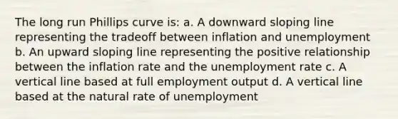 The long run Phillips curve is: a. A downward sloping line representing the tradeoff between inflation and unemployment b. An upward sloping line representing the positive relationship between the inflation rate and the <a href='https://www.questionai.com/knowledge/kh7PJ5HsOk-unemployment-rate' class='anchor-knowledge'>unemployment rate</a> c. A <a href='https://www.questionai.com/knowledge/k6j3Z69xQg-vertical-line' class='anchor-knowledge'>vertical line</a> based at full employment output d. A vertical line based at the natural rate of unemployment