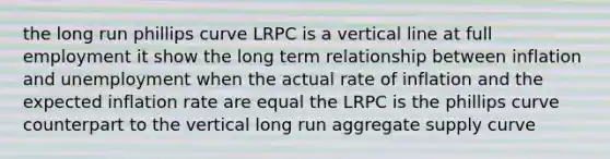 the long run phillips curve LRPC is a vertical line at full employment it show the long term relationship between inflation and unemployment when the actual rate of inflation and the expected inflation rate are equal the LRPC is the phillips curve counterpart to the vertical long run aggregate supply curve