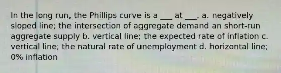 In the long run, the Phillips curve is a ___ at ___. a. negatively sloped line; the intersection of aggregate demand an short-run aggregate supply b. vertical line; the expected rate of inflation c. vertical line; the natural rate of unemployment d. horizontal line; 0% inflation