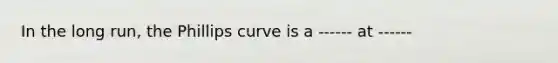 In the long run, the Phillips curve is a ------ at ------