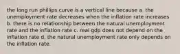 the long run phillips curve is a vertical line because a. the unemployment rate decreases when the inflation rate increases b. there is no relationship between the natural unemployment rate and the inflation rate c. real gdp does not depend on the inflation rate d, the natural unemployment rate only depends on the inflation rate.