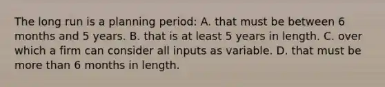 The long run is a planning period: A. that must be between 6 months and 5 years. B. that is at least 5 years in length. C. over which a firm can consider all inputs as variable. D. that must be <a href='https://www.questionai.com/knowledge/keWHlEPx42-more-than' class='anchor-knowledge'>more than</a> 6 months in length.