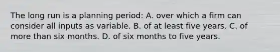 The long run is a planning period: A. over which a firm can consider all inputs as variable. B. of at least five years. C. of more than six months. D. of six months to five years.