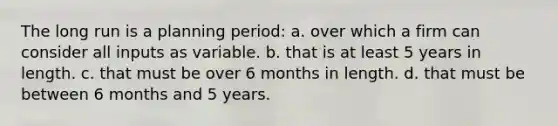 The long run is a planning period: a. over which a firm can consider all inputs as variable. b. that is at least 5 years in length. c. that must be over 6 months in length. d. that must be between 6 months and 5 years.