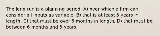 The long run is a planning period: A) over which a firm can consider all inputs as variable. B) that is at least 5 years in length. C) that must be over 6 months in length. D) that must be between 6 months and 5 years.