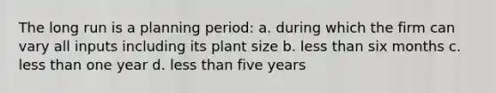 The long run is a planning period: a. during which the firm can vary all inputs including its plant size b. less than six months c. less than one year d. less than five years