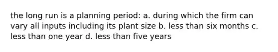 the long run is a planning period: a. during which the firm can vary all inputs including its plant size b. <a href='https://www.questionai.com/knowledge/k7BtlYpAMX-less-than' class='anchor-knowledge'>less than</a> six months c. less than one year d. less than five years