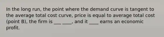 In the long run, the point where the demand curve is tangent to the average total cost curve, price is equal to average total cost (point B), the firm is ___ ____, and it ____ earns an economic profit.